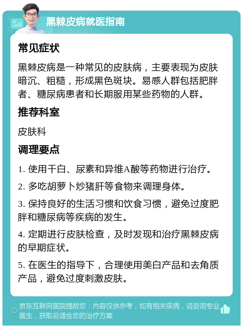 黑棘皮病就医指南 常见症状 黑棘皮病是一种常见的皮肤病，主要表现为皮肤暗沉、粗糙，形成黑色斑块。易感人群包括肥胖者、糖尿病患者和长期服用某些药物的人群。 推荐科室 皮肤科 调理要点 1. 使用千白、尿素和异维A酸等药物进行治疗。 2. 多吃胡萝卜炒猪肝等食物来调理身体。 3. 保持良好的生活习惯和饮食习惯，避免过度肥胖和糖尿病等疾病的发生。 4. 定期进行皮肤检查，及时发现和治疗黑棘皮病的早期症状。 5. 在医生的指导下，合理使用美白产品和去角质产品，避免过度刺激皮肤。