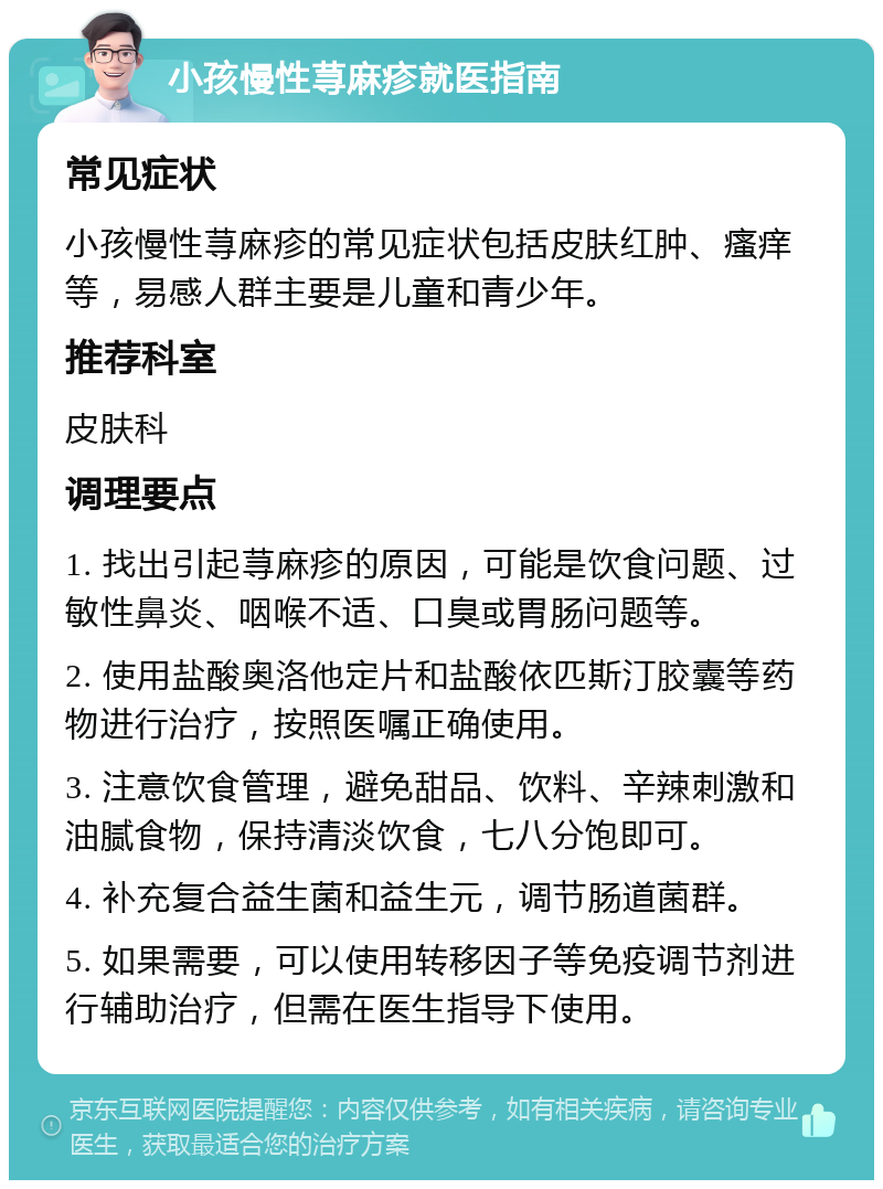 小孩慢性荨麻疹就医指南 常见症状 小孩慢性荨麻疹的常见症状包括皮肤红肿、瘙痒等，易感人群主要是儿童和青少年。 推荐科室 皮肤科 调理要点 1. 找出引起荨麻疹的原因，可能是饮食问题、过敏性鼻炎、咽喉不适、口臭或胃肠问题等。 2. 使用盐酸奥洛他定片和盐酸依匹斯汀胶囊等药物进行治疗，按照医嘱正确使用。 3. 注意饮食管理，避免甜品、饮料、辛辣刺激和油腻食物，保持清淡饮食，七八分饱即可。 4. 补充复合益生菌和益生元，调节肠道菌群。 5. 如果需要，可以使用转移因子等免疫调节剂进行辅助治疗，但需在医生指导下使用。