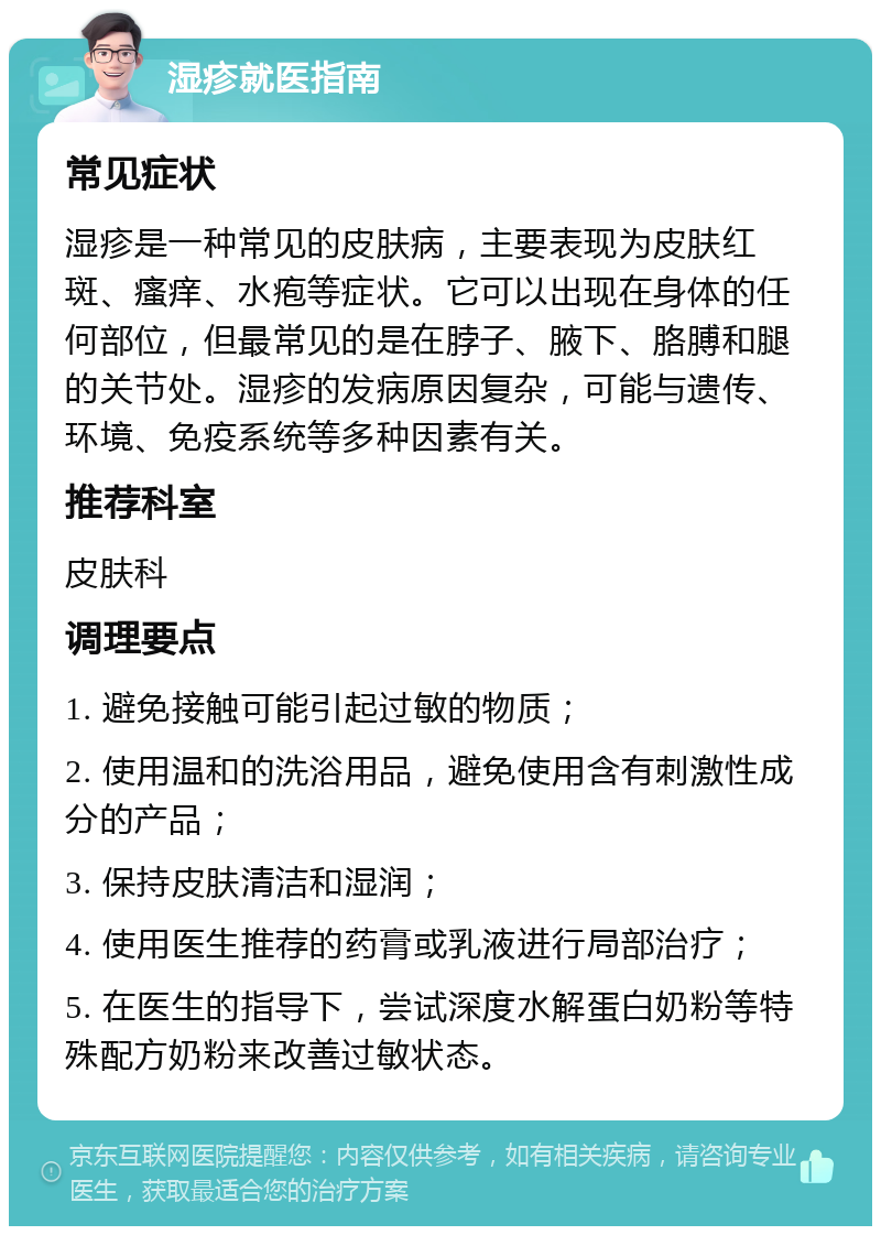 湿疹就医指南 常见症状 湿疹是一种常见的皮肤病，主要表现为皮肤红斑、瘙痒、水疱等症状。它可以出现在身体的任何部位，但最常见的是在脖子、腋下、胳膊和腿的关节处。湿疹的发病原因复杂，可能与遗传、环境、免疫系统等多种因素有关。 推荐科室 皮肤科 调理要点 1. 避免接触可能引起过敏的物质； 2. 使用温和的洗浴用品，避免使用含有刺激性成分的产品； 3. 保持皮肤清洁和湿润； 4. 使用医生推荐的药膏或乳液进行局部治疗； 5. 在医生的指导下，尝试深度水解蛋白奶粉等特殊配方奶粉来改善过敏状态。