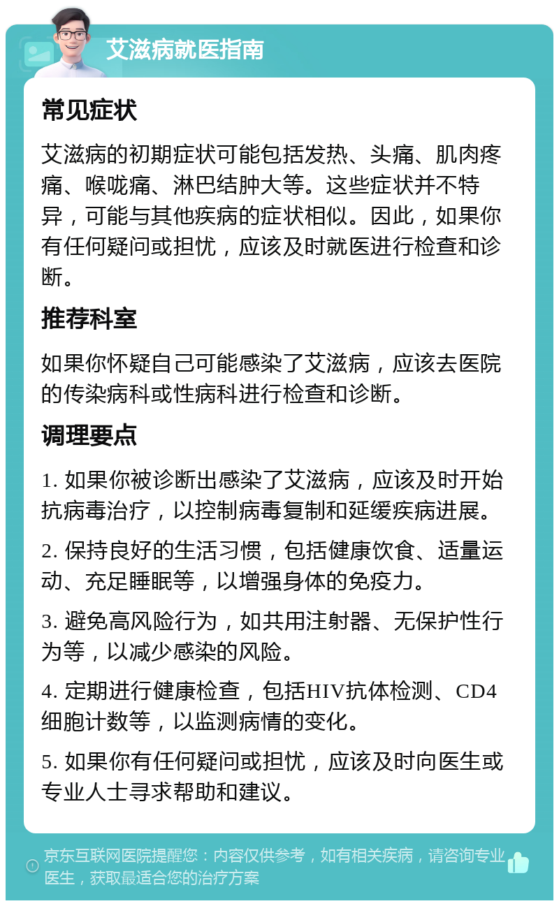 艾滋病就医指南 常见症状 艾滋病的初期症状可能包括发热、头痛、肌肉疼痛、喉咙痛、淋巴结肿大等。这些症状并不特异，可能与其他疾病的症状相似。因此，如果你有任何疑问或担忧，应该及时就医进行检查和诊断。 推荐科室 如果你怀疑自己可能感染了艾滋病，应该去医院的传染病科或性病科进行检查和诊断。 调理要点 1. 如果你被诊断出感染了艾滋病，应该及时开始抗病毒治疗，以控制病毒复制和延缓疾病进展。 2. 保持良好的生活习惯，包括健康饮食、适量运动、充足睡眠等，以增强身体的免疫力。 3. 避免高风险行为，如共用注射器、无保护性行为等，以减少感染的风险。 4. 定期进行健康检查，包括HIV抗体检测、CD4细胞计数等，以监测病情的变化。 5. 如果你有任何疑问或担忧，应该及时向医生或专业人士寻求帮助和建议。