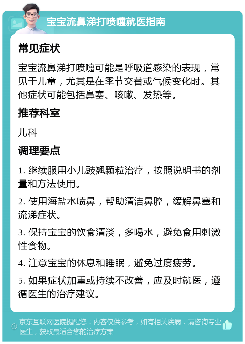 宝宝流鼻涕打喷嚏就医指南 常见症状 宝宝流鼻涕打喷嚏可能是呼吸道感染的表现，常见于儿童，尤其是在季节交替或气候变化时。其他症状可能包括鼻塞、咳嗽、发热等。 推荐科室 儿科 调理要点 1. 继续服用小儿豉翘颗粒治疗，按照说明书的剂量和方法使用。 2. 使用海盐水喷鼻，帮助清洁鼻腔，缓解鼻塞和流涕症状。 3. 保持宝宝的饮食清淡，多喝水，避免食用刺激性食物。 4. 注意宝宝的休息和睡眠，避免过度疲劳。 5. 如果症状加重或持续不改善，应及时就医，遵循医生的治疗建议。