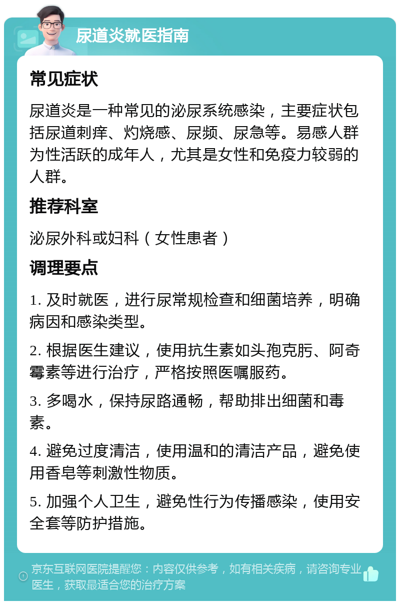 尿道炎就医指南 常见症状 尿道炎是一种常见的泌尿系统感染，主要症状包括尿道刺痒、灼烧感、尿频、尿急等。易感人群为性活跃的成年人，尤其是女性和免疫力较弱的人群。 推荐科室 泌尿外科或妇科（女性患者） 调理要点 1. 及时就医，进行尿常规检查和细菌培养，明确病因和感染类型。 2. 根据医生建议，使用抗生素如头孢克肟、阿奇霉素等进行治疗，严格按照医嘱服药。 3. 多喝水，保持尿路通畅，帮助排出细菌和毒素。 4. 避免过度清洁，使用温和的清洁产品，避免使用香皂等刺激性物质。 5. 加强个人卫生，避免性行为传播感染，使用安全套等防护措施。