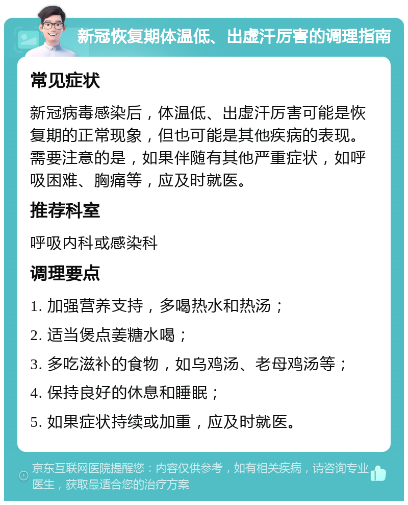 新冠恢复期体温低、出虚汗厉害的调理指南 常见症状 新冠病毒感染后，体温低、出虚汗厉害可能是恢复期的正常现象，但也可能是其他疾病的表现。需要注意的是，如果伴随有其他严重症状，如呼吸困难、胸痛等，应及时就医。 推荐科室 呼吸内科或感染科 调理要点 1. 加强营养支持，多喝热水和热汤； 2. 适当煲点姜糖水喝； 3. 多吃滋补的食物，如乌鸡汤、老母鸡汤等； 4. 保持良好的休息和睡眠； 5. 如果症状持续或加重，应及时就医。