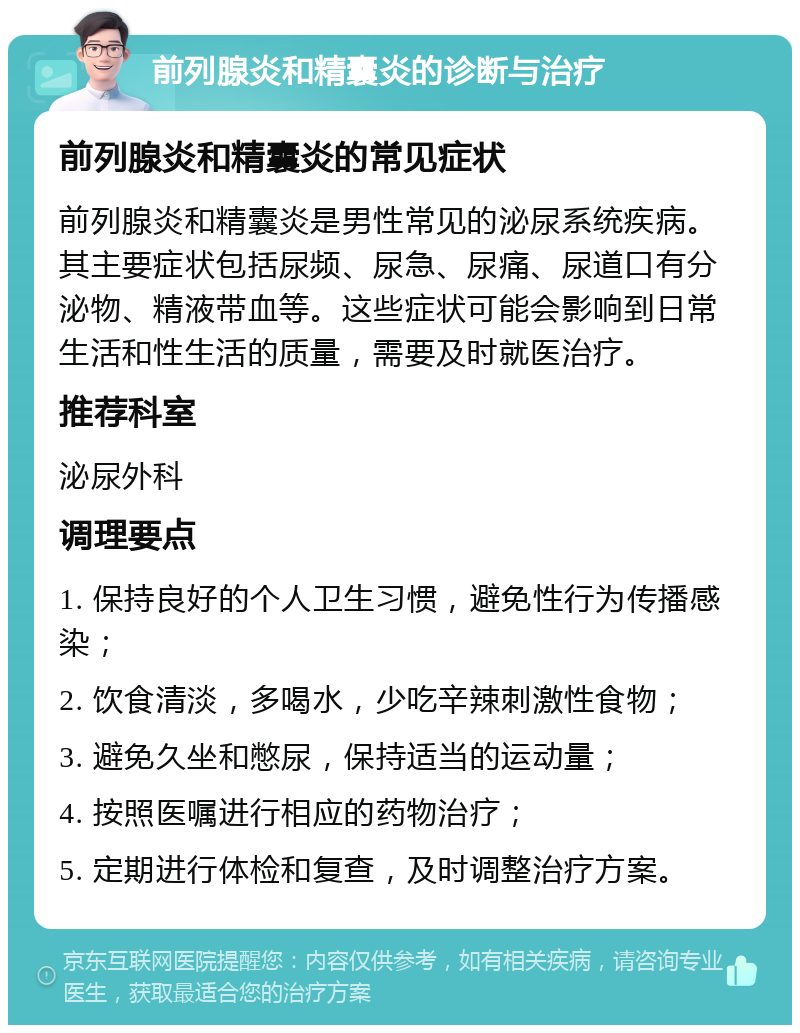 前列腺炎和精囊炎的诊断与治疗 前列腺炎和精囊炎的常见症状 前列腺炎和精囊炎是男性常见的泌尿系统疾病。其主要症状包括尿频、尿急、尿痛、尿道口有分泌物、精液带血等。这些症状可能会影响到日常生活和性生活的质量，需要及时就医治疗。 推荐科室 泌尿外科 调理要点 1. 保持良好的个人卫生习惯，避免性行为传播感染； 2. 饮食清淡，多喝水，少吃辛辣刺激性食物； 3. 避免久坐和憋尿，保持适当的运动量； 4. 按照医嘱进行相应的药物治疗； 5. 定期进行体检和复查，及时调整治疗方案。