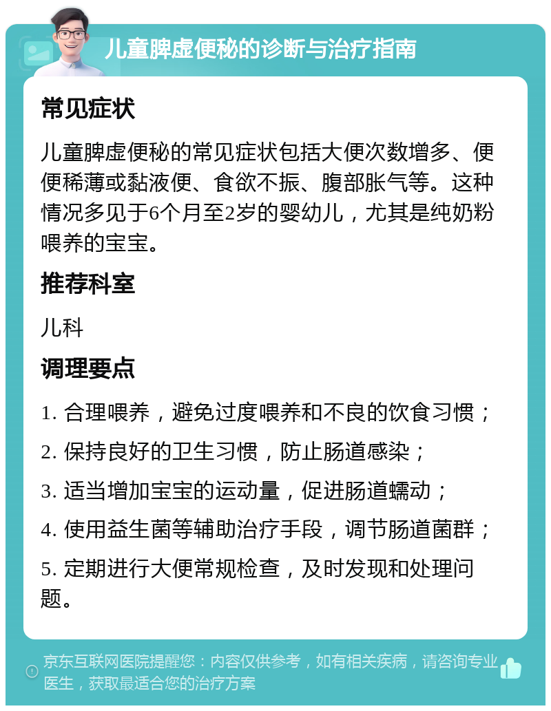 儿童脾虚便秘的诊断与治疗指南 常见症状 儿童脾虚便秘的常见症状包括大便次数增多、便便稀薄或黏液便、食欲不振、腹部胀气等。这种情况多见于6个月至2岁的婴幼儿，尤其是纯奶粉喂养的宝宝。 推荐科室 儿科 调理要点 1. 合理喂养，避免过度喂养和不良的饮食习惯； 2. 保持良好的卫生习惯，防止肠道感染； 3. 适当增加宝宝的运动量，促进肠道蠕动； 4. 使用益生菌等辅助治疗手段，调节肠道菌群； 5. 定期进行大便常规检查，及时发现和处理问题。