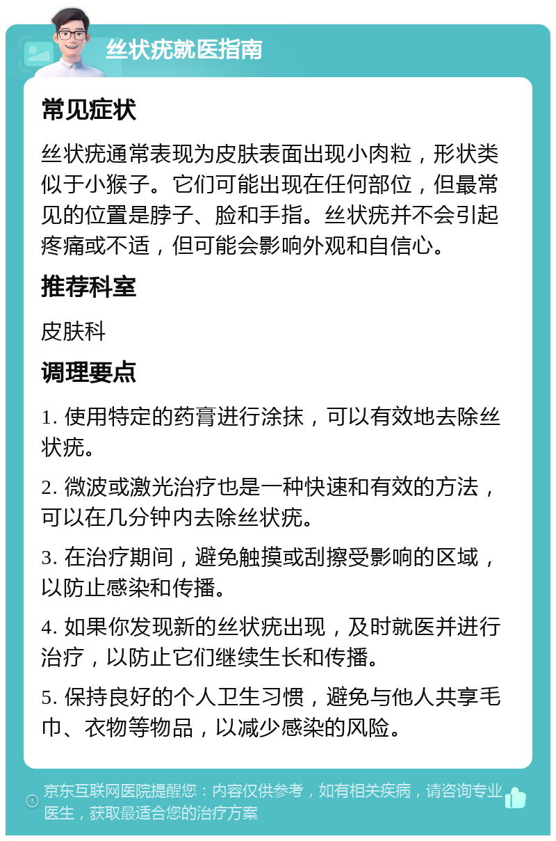 丝状疣就医指南 常见症状 丝状疣通常表现为皮肤表面出现小肉粒，形状类似于小猴子。它们可能出现在任何部位，但最常见的位置是脖子、脸和手指。丝状疣并不会引起疼痛或不适，但可能会影响外观和自信心。 推荐科室 皮肤科 调理要点 1. 使用特定的药膏进行涂抹，可以有效地去除丝状疣。 2. 微波或激光治疗也是一种快速和有效的方法，可以在几分钟内去除丝状疣。 3. 在治疗期间，避免触摸或刮擦受影响的区域，以防止感染和传播。 4. 如果你发现新的丝状疣出现，及时就医并进行治疗，以防止它们继续生长和传播。 5. 保持良好的个人卫生习惯，避免与他人共享毛巾、衣物等物品，以减少感染的风险。