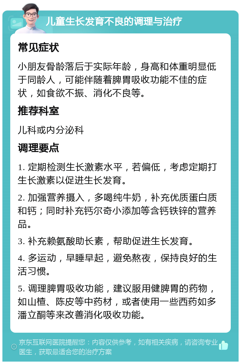 儿童生长发育不良的调理与治疗 常见症状 小朋友骨龄落后于实际年龄，身高和体重明显低于同龄人，可能伴随着脾胃吸收功能不佳的症状，如食欲不振、消化不良等。 推荐科室 儿科或内分泌科 调理要点 1. 定期检测生长激素水平，若偏低，考虑定期打生长激素以促进生长发育。 2. 加强营养摄入，多喝纯牛奶，补充优质蛋白质和钙；同时补充钙尔奇小添加等含钙铁锌的营养品。 3. 补充赖氨酸助长素，帮助促进生长发育。 4. 多运动，早睡早起，避免熬夜，保持良好的生活习惯。 5. 调理脾胃吸收功能，建议服用健脾胃的药物，如山楂、陈皮等中药材，或者使用一些西药如多潘立酮等来改善消化吸收功能。