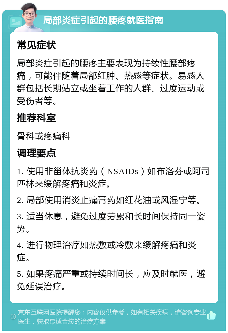 局部炎症引起的腰疼就医指南 常见症状 局部炎症引起的腰疼主要表现为持续性腰部疼痛，可能伴随着局部红肿、热感等症状。易感人群包括长期站立或坐着工作的人群、过度运动或受伤者等。 推荐科室 骨科或疼痛科 调理要点 1. 使用非甾体抗炎药（NSAIDs）如布洛芬或阿司匹林来缓解疼痛和炎症。 2. 局部使用消炎止痛膏药如红花油或风湿宁等。 3. 适当休息，避免过度劳累和长时间保持同一姿势。 4. 进行物理治疗如热敷或冷敷来缓解疼痛和炎症。 5. 如果疼痛严重或持续时间长，应及时就医，避免延误治疗。