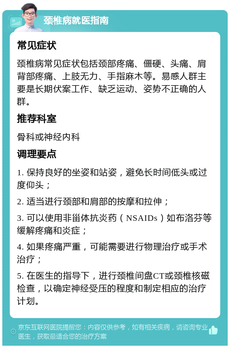 颈椎病就医指南 常见症状 颈椎病常见症状包括颈部疼痛、僵硬、头痛、肩背部疼痛、上肢无力、手指麻木等。易感人群主要是长期伏案工作、缺乏运动、姿势不正确的人群。 推荐科室 骨科或神经内科 调理要点 1. 保持良好的坐姿和站姿，避免长时间低头或过度仰头； 2. 适当进行颈部和肩部的按摩和拉伸； 3. 可以使用非甾体抗炎药（NSAIDs）如布洛芬等缓解疼痛和炎症； 4. 如果疼痛严重，可能需要进行物理治疗或手术治疗； 5. 在医生的指导下，进行颈椎间盘CT或颈椎核磁检查，以确定神经受压的程度和制定相应的治疗计划。