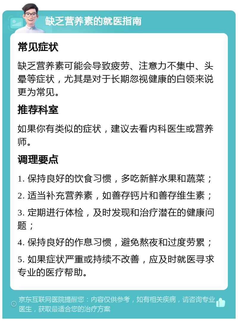 缺乏营养素的就医指南 常见症状 缺乏营养素可能会导致疲劳、注意力不集中、头晕等症状，尤其是对于长期忽视健康的白领来说更为常见。 推荐科室 如果你有类似的症状，建议去看内科医生或营养师。 调理要点 1. 保持良好的饮食习惯，多吃新鲜水果和蔬菜； 2. 适当补充营养素，如善存钙片和善存维生素； 3. 定期进行体检，及时发现和治疗潜在的健康问题； 4. 保持良好的作息习惯，避免熬夜和过度劳累； 5. 如果症状严重或持续不改善，应及时就医寻求专业的医疗帮助。