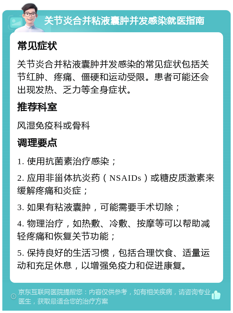 关节炎合并粘液囊肿并发感染就医指南 常见症状 关节炎合并粘液囊肿并发感染的常见症状包括关节红肿、疼痛、僵硬和运动受限。患者可能还会出现发热、乏力等全身症状。 推荐科室 风湿免疫科或骨科 调理要点 1. 使用抗菌素治疗感染； 2. 应用非甾体抗炎药（NSAIDs）或糖皮质激素来缓解疼痛和炎症； 3. 如果有粘液囊肿，可能需要手术切除； 4. 物理治疗，如热敷、冷敷、按摩等可以帮助减轻疼痛和恢复关节功能； 5. 保持良好的生活习惯，包括合理饮食、适量运动和充足休息，以增强免疫力和促进康复。