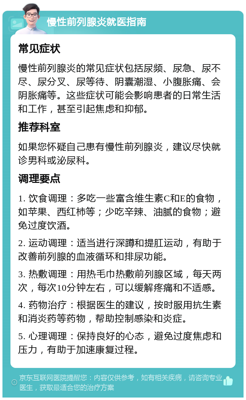 慢性前列腺炎就医指南 常见症状 慢性前列腺炎的常见症状包括尿频、尿急、尿不尽、尿分叉、尿等待、阴囊潮湿、小腹胀痛、会阴胀痛等。这些症状可能会影响患者的日常生活和工作，甚至引起焦虑和抑郁。 推荐科室 如果您怀疑自己患有慢性前列腺炎，建议尽快就诊男科或泌尿科。 调理要点 1. 饮食调理：多吃一些富含维生素C和E的食物，如苹果、西红柿等；少吃辛辣、油腻的食物；避免过度饮酒。 2. 运动调理：适当进行深蹲和提肛运动，有助于改善前列腺的血液循环和排尿功能。 3. 热敷调理：用热毛巾热敷前列腺区域，每天两次，每次10分钟左右，可以缓解疼痛和不适感。 4. 药物治疗：根据医生的建议，按时服用抗生素和消炎药等药物，帮助控制感染和炎症。 5. 心理调理：保持良好的心态，避免过度焦虑和压力，有助于加速康复过程。