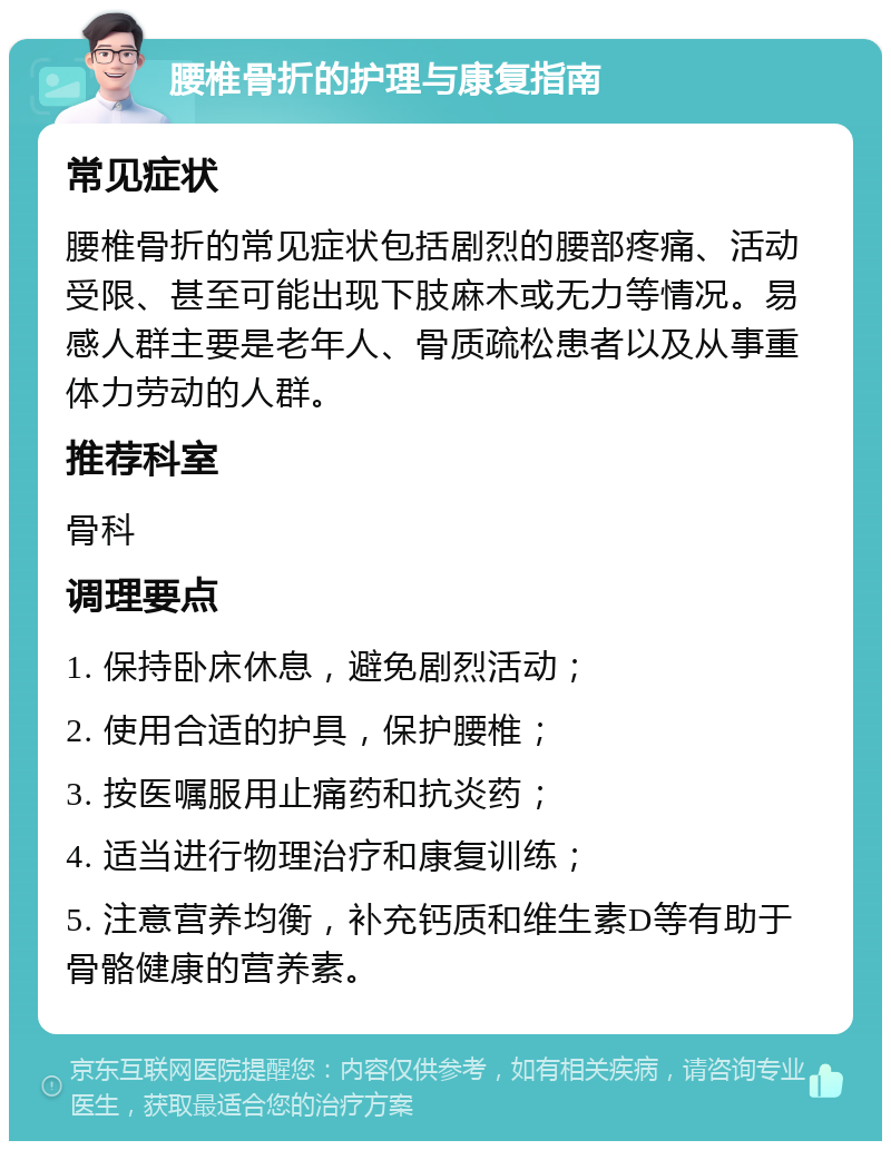 腰椎骨折的护理与康复指南 常见症状 腰椎骨折的常见症状包括剧烈的腰部疼痛、活动受限、甚至可能出现下肢麻木或无力等情况。易感人群主要是老年人、骨质疏松患者以及从事重体力劳动的人群。 推荐科室 骨科 调理要点 1. 保持卧床休息，避免剧烈活动； 2. 使用合适的护具，保护腰椎； 3. 按医嘱服用止痛药和抗炎药； 4. 适当进行物理治疗和康复训练； 5. 注意营养均衡，补充钙质和维生素D等有助于骨骼健康的营养素。