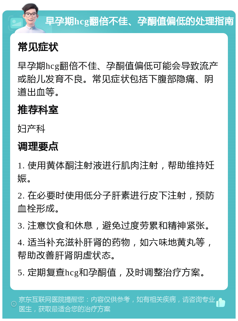 早孕期hcg翻倍不佳、孕酮值偏低的处理指南 常见症状 早孕期hcg翻倍不佳、孕酮值偏低可能会导致流产或胎儿发育不良。常见症状包括下腹部隐痛、阴道出血等。 推荐科室 妇产科 调理要点 1. 使用黄体酮注射液进行肌肉注射，帮助维持妊娠。 2. 在必要时使用低分子肝素进行皮下注射，预防血栓形成。 3. 注意饮食和休息，避免过度劳累和精神紧张。 4. 适当补充滋补肝肾的药物，如六味地黄丸等，帮助改善肝肾阴虚状态。 5. 定期复查hcg和孕酮值，及时调整治疗方案。