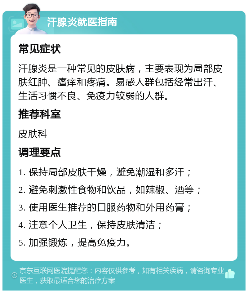 汗腺炎就医指南 常见症状 汗腺炎是一种常见的皮肤病，主要表现为局部皮肤红肿、瘙痒和疼痛。易感人群包括经常出汗、生活习惯不良、免疫力较弱的人群。 推荐科室 皮肤科 调理要点 1. 保持局部皮肤干燥，避免潮湿和多汗； 2. 避免刺激性食物和饮品，如辣椒、酒等； 3. 使用医生推荐的口服药物和外用药膏； 4. 注意个人卫生，保持皮肤清洁； 5. 加强锻炼，提高免疫力。