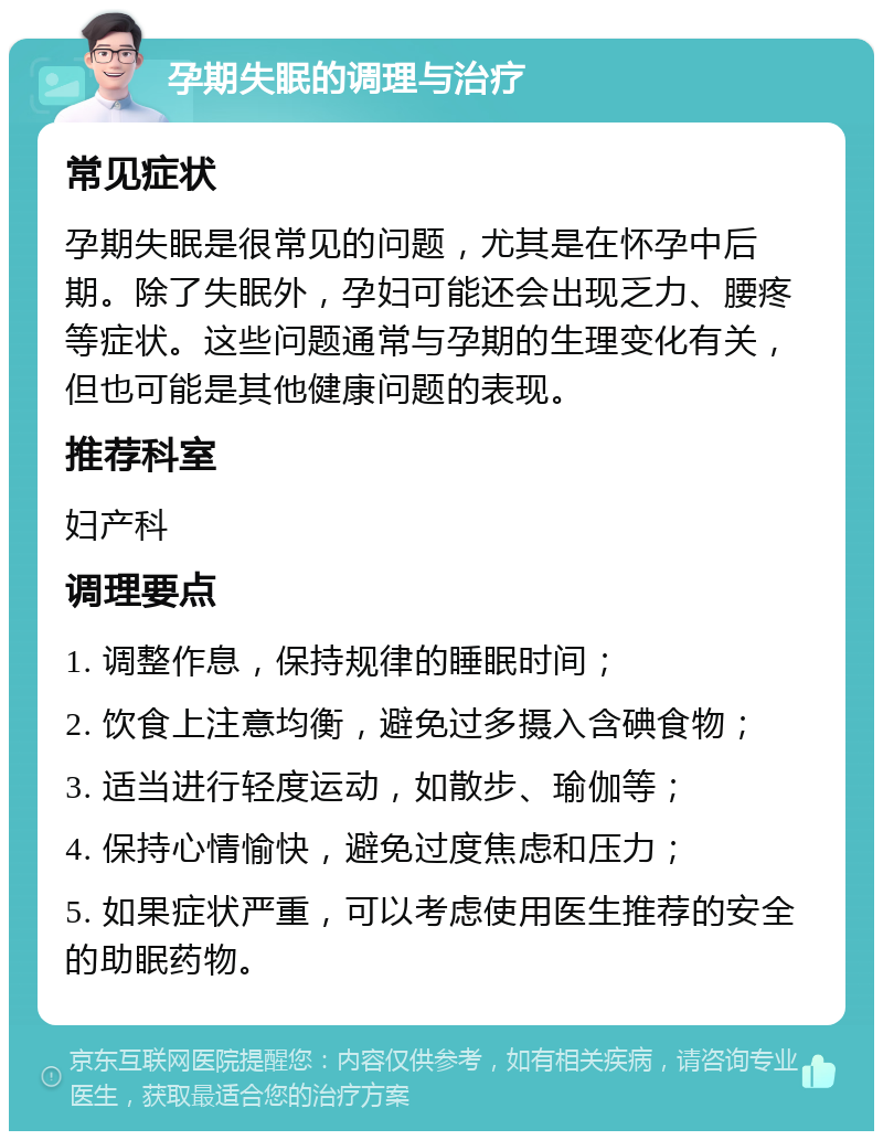 孕期失眠的调理与治疗 常见症状 孕期失眠是很常见的问题，尤其是在怀孕中后期。除了失眠外，孕妇可能还会出现乏力、腰疼等症状。这些问题通常与孕期的生理变化有关，但也可能是其他健康问题的表现。 推荐科室 妇产科 调理要点 1. 调整作息，保持规律的睡眠时间； 2. 饮食上注意均衡，避免过多摄入含碘食物； 3. 适当进行轻度运动，如散步、瑜伽等； 4. 保持心情愉快，避免过度焦虑和压力； 5. 如果症状严重，可以考虑使用医生推荐的安全的助眠药物。