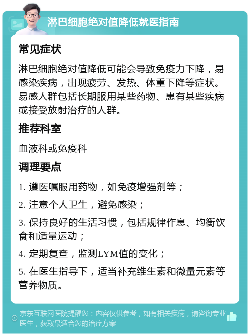 淋巴细胞绝对值降低就医指南 常见症状 淋巴细胞绝对值降低可能会导致免疫力下降，易感染疾病，出现疲劳、发热、体重下降等症状。易感人群包括长期服用某些药物、患有某些疾病或接受放射治疗的人群。 推荐科室 血液科或免疫科 调理要点 1. 遵医嘱服用药物，如免疫增强剂等； 2. 注意个人卫生，避免感染； 3. 保持良好的生活习惯，包括规律作息、均衡饮食和适量运动； 4. 定期复查，监测LYM值的变化； 5. 在医生指导下，适当补充维生素和微量元素等营养物质。