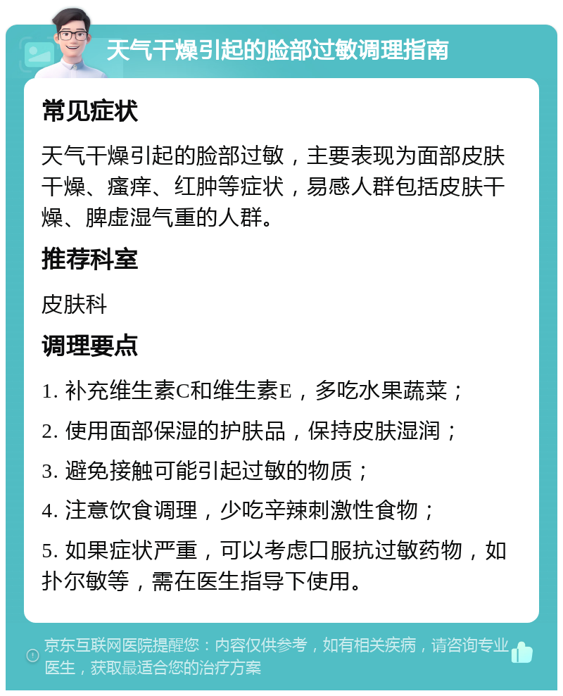 天气干燥引起的脸部过敏调理指南 常见症状 天气干燥引起的脸部过敏，主要表现为面部皮肤干燥、瘙痒、红肿等症状，易感人群包括皮肤干燥、脾虚湿气重的人群。 推荐科室 皮肤科 调理要点 1. 补充维生素C和维生素E，多吃水果蔬菜； 2. 使用面部保湿的护肤品，保持皮肤湿润； 3. 避免接触可能引起过敏的物质； 4. 注意饮食调理，少吃辛辣刺激性食物； 5. 如果症状严重，可以考虑口服抗过敏药物，如扑尔敏等，需在医生指导下使用。