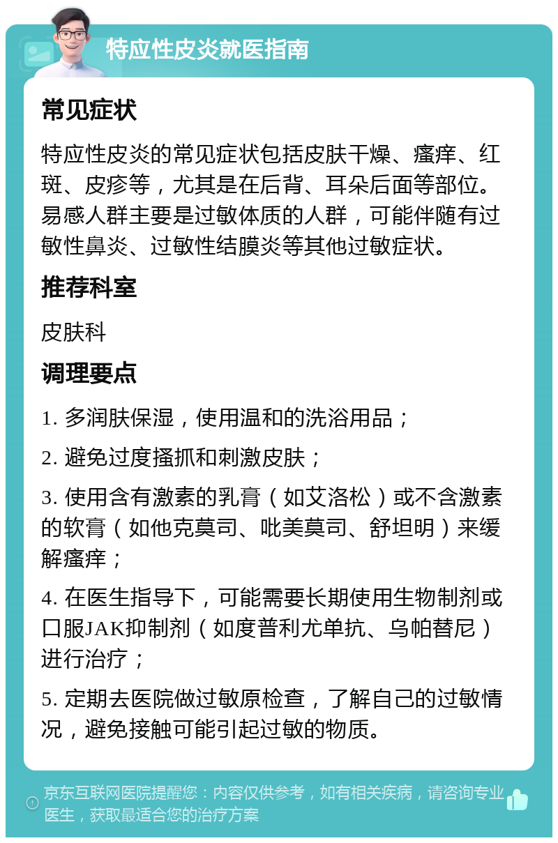 特应性皮炎就医指南 常见症状 特应性皮炎的常见症状包括皮肤干燥、瘙痒、红斑、皮疹等，尤其是在后背、耳朵后面等部位。易感人群主要是过敏体质的人群，可能伴随有过敏性鼻炎、过敏性结膜炎等其他过敏症状。 推荐科室 皮肤科 调理要点 1. 多润肤保湿，使用温和的洗浴用品； 2. 避免过度搔抓和刺激皮肤； 3. 使用含有激素的乳膏（如艾洛松）或不含激素的软膏（如他克莫司、吡美莫司、舒坦明）来缓解瘙痒； 4. 在医生指导下，可能需要长期使用生物制剂或口服JAK抑制剂（如度普利尤单抗、乌帕替尼）进行治疗； 5. 定期去医院做过敏原检查，了解自己的过敏情况，避免接触可能引起过敏的物质。