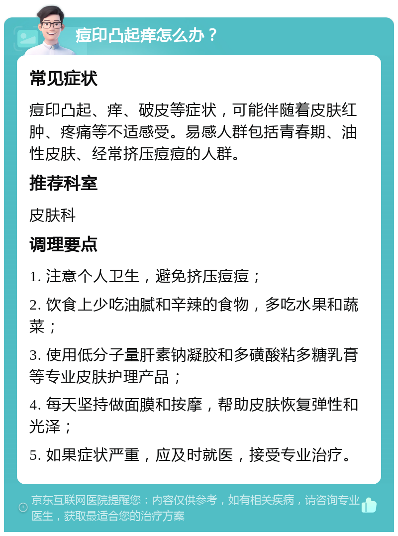 痘印凸起痒怎么办？ 常见症状 痘印凸起、痒、破皮等症状，可能伴随着皮肤红肿、疼痛等不适感受。易感人群包括青春期、油性皮肤、经常挤压痘痘的人群。 推荐科室 皮肤科 调理要点 1. 注意个人卫生，避免挤压痘痘； 2. 饮食上少吃油腻和辛辣的食物，多吃水果和蔬菜； 3. 使用低分子量肝素钠凝胶和多磺酸粘多糖乳膏等专业皮肤护理产品； 4. 每天坚持做面膜和按摩，帮助皮肤恢复弹性和光泽； 5. 如果症状严重，应及时就医，接受专业治疗。