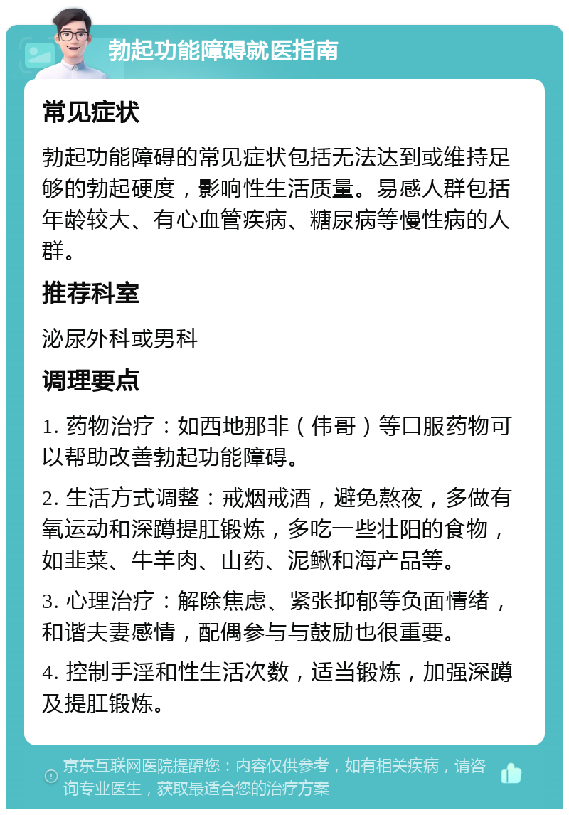 勃起功能障碍就医指南 常见症状 勃起功能障碍的常见症状包括无法达到或维持足够的勃起硬度，影响性生活质量。易感人群包括年龄较大、有心血管疾病、糖尿病等慢性病的人群。 推荐科室 泌尿外科或男科 调理要点 1. 药物治疗：如西地那非（伟哥）等口服药物可以帮助改善勃起功能障碍。 2. 生活方式调整：戒烟戒酒，避免熬夜，多做有氧运动和深蹲提肛锻炼，多吃一些壮阳的食物，如韭菜、牛羊肉、山药、泥鳅和海产品等。 3. 心理治疗：解除焦虑、紧张抑郁等负面情绪，和谐夫妻感情，配偶参与与鼓励也很重要。 4. 控制手淫和性生活次数，适当锻炼，加强深蹲及提肛锻炼。