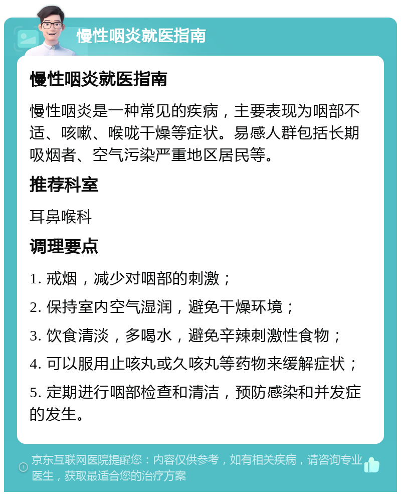 慢性咽炎就医指南 慢性咽炎就医指南 慢性咽炎是一种常见的疾病，主要表现为咽部不适、咳嗽、喉咙干燥等症状。易感人群包括长期吸烟者、空气污染严重地区居民等。 推荐科室 耳鼻喉科 调理要点 1. 戒烟，减少对咽部的刺激； 2. 保持室内空气湿润，避免干燥环境； 3. 饮食清淡，多喝水，避免辛辣刺激性食物； 4. 可以服用止咳丸或久咳丸等药物来缓解症状； 5. 定期进行咽部检查和清洁，预防感染和并发症的发生。