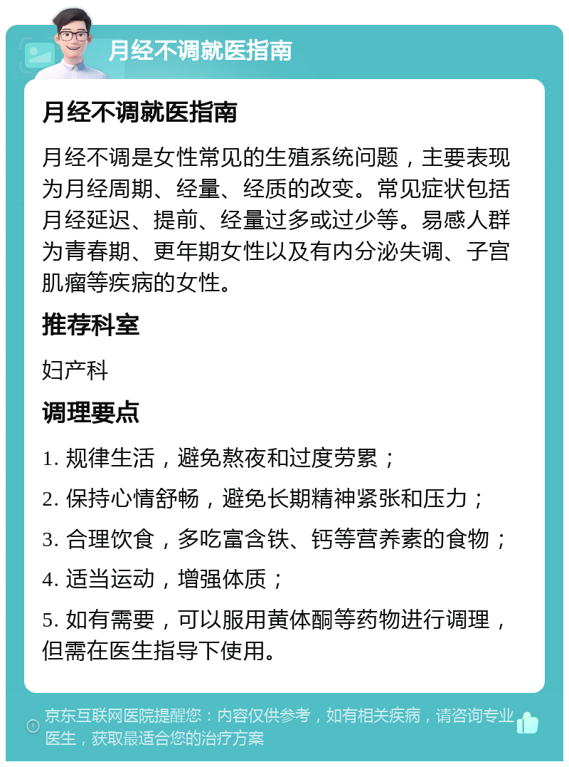 月经不调就医指南 月经不调就医指南 月经不调是女性常见的生殖系统问题，主要表现为月经周期、经量、经质的改变。常见症状包括月经延迟、提前、经量过多或过少等。易感人群为青春期、更年期女性以及有内分泌失调、子宫肌瘤等疾病的女性。 推荐科室 妇产科 调理要点 1. 规律生活，避免熬夜和过度劳累； 2. 保持心情舒畅，避免长期精神紧张和压力； 3. 合理饮食，多吃富含铁、钙等营养素的食物； 4. 适当运动，增强体质； 5. 如有需要，可以服用黄体酮等药物进行调理，但需在医生指导下使用。