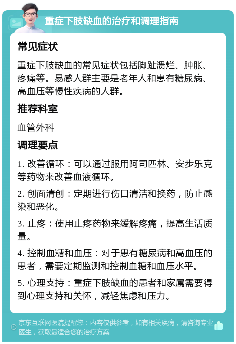 重症下肢缺血的治疗和调理指南 常见症状 重症下肢缺血的常见症状包括脚趾溃烂、肿胀、疼痛等。易感人群主要是老年人和患有糖尿病、高血压等慢性疾病的人群。 推荐科室 血管外科 调理要点 1. 改善循环：可以通过服用阿司匹林、安步乐克等药物来改善血液循环。 2. 创面清创：定期进行伤口清洁和换药，防止感染和恶化。 3. 止疼：使用止疼药物来缓解疼痛，提高生活质量。 4. 控制血糖和血压：对于患有糖尿病和高血压的患者，需要定期监测和控制血糖和血压水平。 5. 心理支持：重症下肢缺血的患者和家属需要得到心理支持和关怀，减轻焦虑和压力。