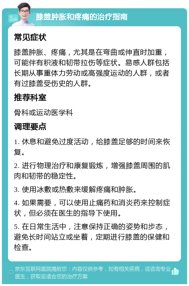 膝盖肿胀和疼痛的治疗指南 常见症状 膝盖肿胀、疼痛，尤其是在弯曲或伸直时加重，可能伴有积液和韧带拉伤等症状。易感人群包括长期从事重体力劳动或高强度运动的人群，或者有过膝盖受伤史的人群。 推荐科室 骨科或运动医学科 调理要点 1. 休息和避免过度活动，给膝盖足够的时间来恢复。 2. 进行物理治疗和康复锻炼，增强膝盖周围的肌肉和韧带的稳定性。 3. 使用冰敷或热敷来缓解疼痛和肿胀。 4. 如果需要，可以使用止痛药和消炎药来控制症状，但必须在医生的指导下使用。 5. 在日常生活中，注意保持正确的姿势和步态，避免长时间站立或坐着，定期进行膝盖的保健和检查。