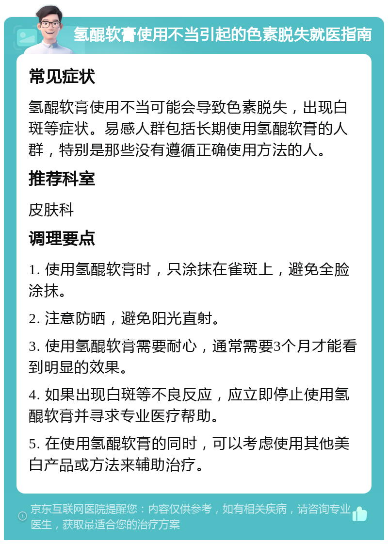 氢醌软膏使用不当引起的色素脱失就医指南 常见症状 氢醌软膏使用不当可能会导致色素脱失，出现白斑等症状。易感人群包括长期使用氢醌软膏的人群，特别是那些没有遵循正确使用方法的人。 推荐科室 皮肤科 调理要点 1. 使用氢醌软膏时，只涂抹在雀斑上，避免全脸涂抹。 2. 注意防晒，避免阳光直射。 3. 使用氢醌软膏需要耐心，通常需要3个月才能看到明显的效果。 4. 如果出现白斑等不良反应，应立即停止使用氢醌软膏并寻求专业医疗帮助。 5. 在使用氢醌软膏的同时，可以考虑使用其他美白产品或方法来辅助治疗。