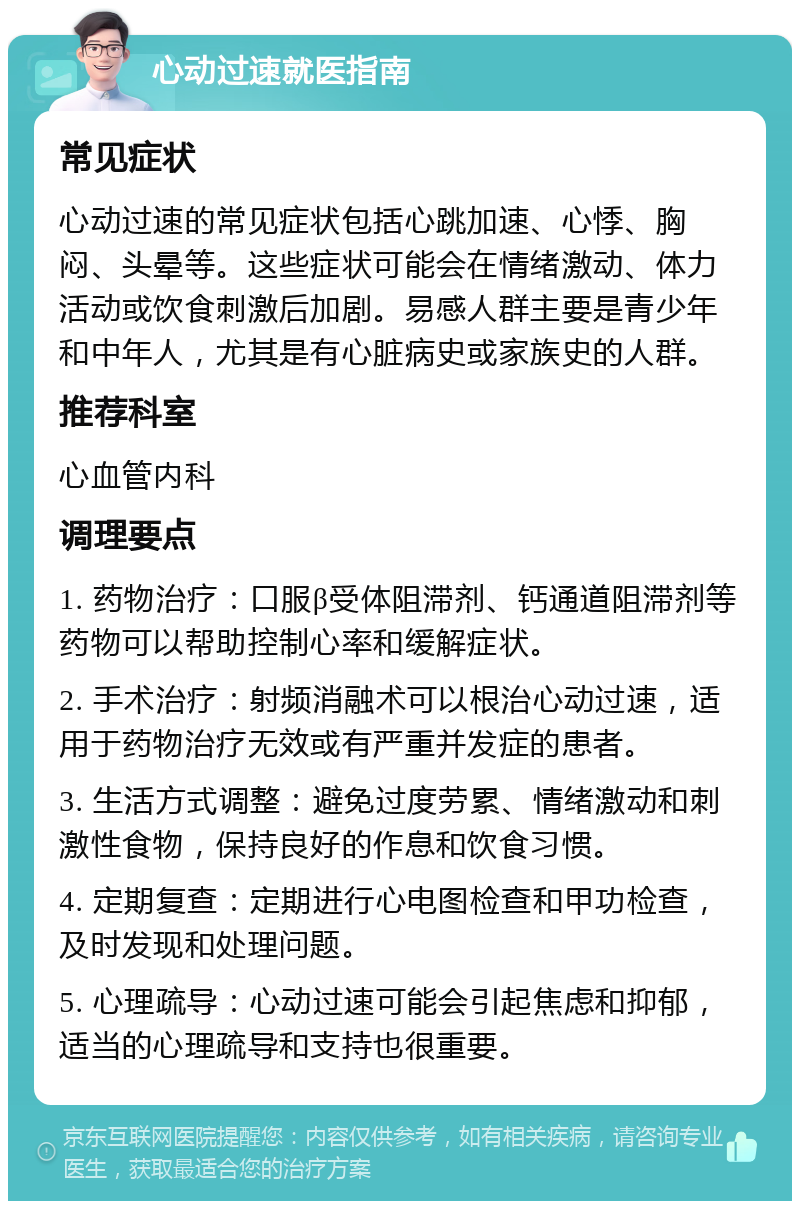 心动过速就医指南 常见症状 心动过速的常见症状包括心跳加速、心悸、胸闷、头晕等。这些症状可能会在情绪激动、体力活动或饮食刺激后加剧。易感人群主要是青少年和中年人，尤其是有心脏病史或家族史的人群。 推荐科室 心血管内科 调理要点 1. 药物治疗：口服β受体阻滞剂、钙通道阻滞剂等药物可以帮助控制心率和缓解症状。 2. 手术治疗：射频消融术可以根治心动过速，适用于药物治疗无效或有严重并发症的患者。 3. 生活方式调整：避免过度劳累、情绪激动和刺激性食物，保持良好的作息和饮食习惯。 4. 定期复查：定期进行心电图检查和甲功检查，及时发现和处理问题。 5. 心理疏导：心动过速可能会引起焦虑和抑郁，适当的心理疏导和支持也很重要。