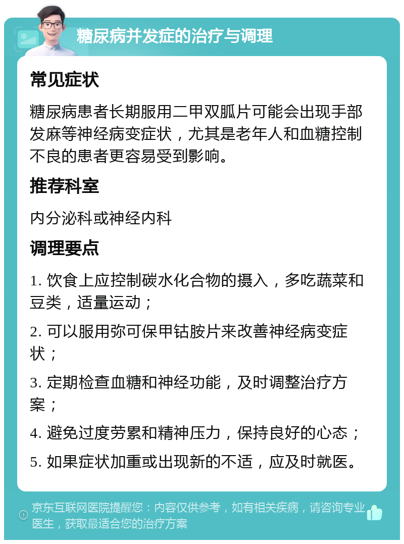 糖尿病并发症的治疗与调理 常见症状 糖尿病患者长期服用二甲双胍片可能会出现手部发麻等神经病变症状，尤其是老年人和血糖控制不良的患者更容易受到影响。 推荐科室 内分泌科或神经内科 调理要点 1. 饮食上应控制碳水化合物的摄入，多吃蔬菜和豆类，适量运动； 2. 可以服用弥可保甲钴胺片来改善神经病变症状； 3. 定期检查血糖和神经功能，及时调整治疗方案； 4. 避免过度劳累和精神压力，保持良好的心态； 5. 如果症状加重或出现新的不适，应及时就医。