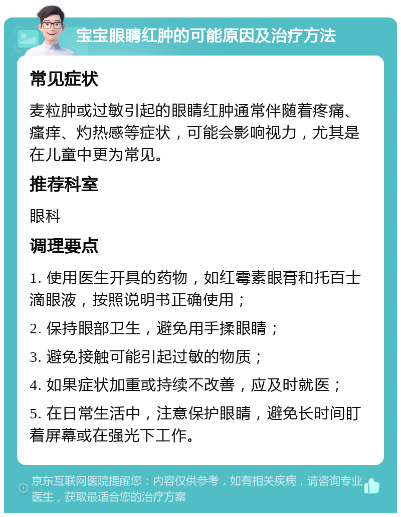 宝宝眼睛红肿的可能原因及治疗方法 常见症状 麦粒肿或过敏引起的眼睛红肿通常伴随着疼痛、瘙痒、灼热感等症状，可能会影响视力，尤其是在儿童中更为常见。 推荐科室 眼科 调理要点 1. 使用医生开具的药物，如红霉素眼膏和托百士滴眼液，按照说明书正确使用； 2. 保持眼部卫生，避免用手揉眼睛； 3. 避免接触可能引起过敏的物质； 4. 如果症状加重或持续不改善，应及时就医； 5. 在日常生活中，注意保护眼睛，避免长时间盯着屏幕或在强光下工作。