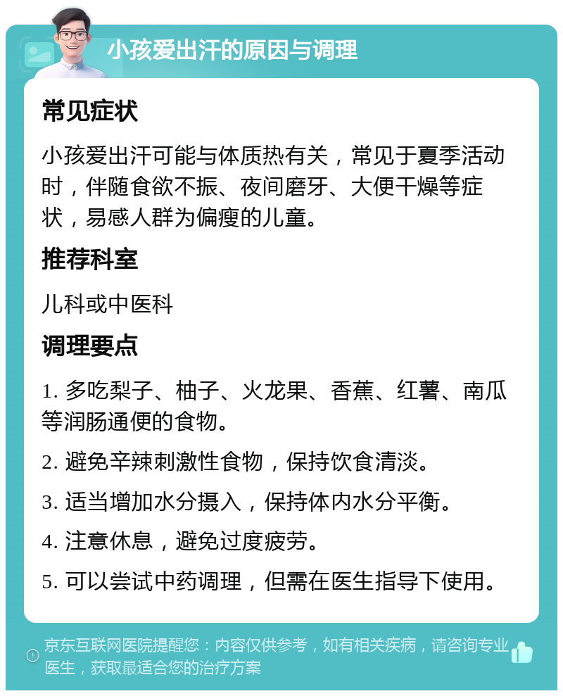 小孩爱出汗的原因与调理 常见症状 小孩爱出汗可能与体质热有关，常见于夏季活动时，伴随食欲不振、夜间磨牙、大便干燥等症状，易感人群为偏瘦的儿童。 推荐科室 儿科或中医科 调理要点 1. 多吃梨子、柚子、火龙果、香蕉、红薯、南瓜等润肠通便的食物。 2. 避免辛辣刺激性食物，保持饮食清淡。 3. 适当增加水分摄入，保持体内水分平衡。 4. 注意休息，避免过度疲劳。 5. 可以尝试中药调理，但需在医生指导下使用。