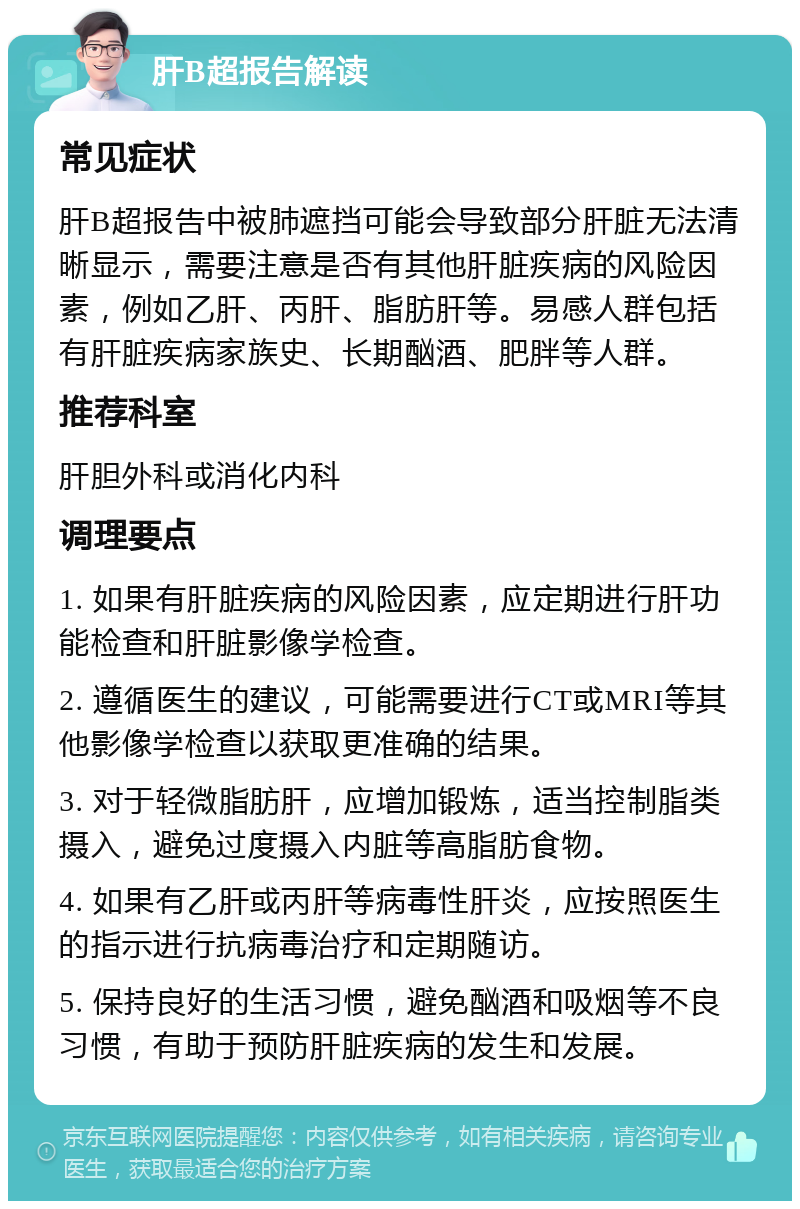 肝B超报告解读 常见症状 肝B超报告中被肺遮挡可能会导致部分肝脏无法清晰显示，需要注意是否有其他肝脏疾病的风险因素，例如乙肝、丙肝、脂肪肝等。易感人群包括有肝脏疾病家族史、长期酗酒、肥胖等人群。 推荐科室 肝胆外科或消化内科 调理要点 1. 如果有肝脏疾病的风险因素，应定期进行肝功能检查和肝脏影像学检查。 2. 遵循医生的建议，可能需要进行CT或MRI等其他影像学检查以获取更准确的结果。 3. 对于轻微脂肪肝，应增加锻炼，适当控制脂类摄入，避免过度摄入内脏等高脂肪食物。 4. 如果有乙肝或丙肝等病毒性肝炎，应按照医生的指示进行抗病毒治疗和定期随访。 5. 保持良好的生活习惯，避免酗酒和吸烟等不良习惯，有助于预防肝脏疾病的发生和发展。