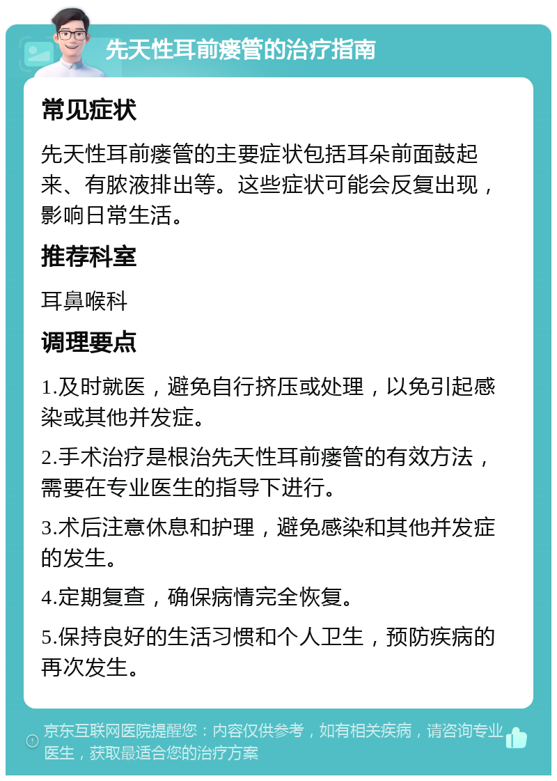 先天性耳前瘘管的治疗指南 常见症状 先天性耳前瘘管的主要症状包括耳朵前面鼓起来、有脓液排出等。这些症状可能会反复出现，影响日常生活。 推荐科室 耳鼻喉科 调理要点 1.及时就医，避免自行挤压或处理，以免引起感染或其他并发症。 2.手术治疗是根治先天性耳前瘘管的有效方法，需要在专业医生的指导下进行。 3.术后注意休息和护理，避免感染和其他并发症的发生。 4.定期复查，确保病情完全恢复。 5.保持良好的生活习惯和个人卫生，预防疾病的再次发生。