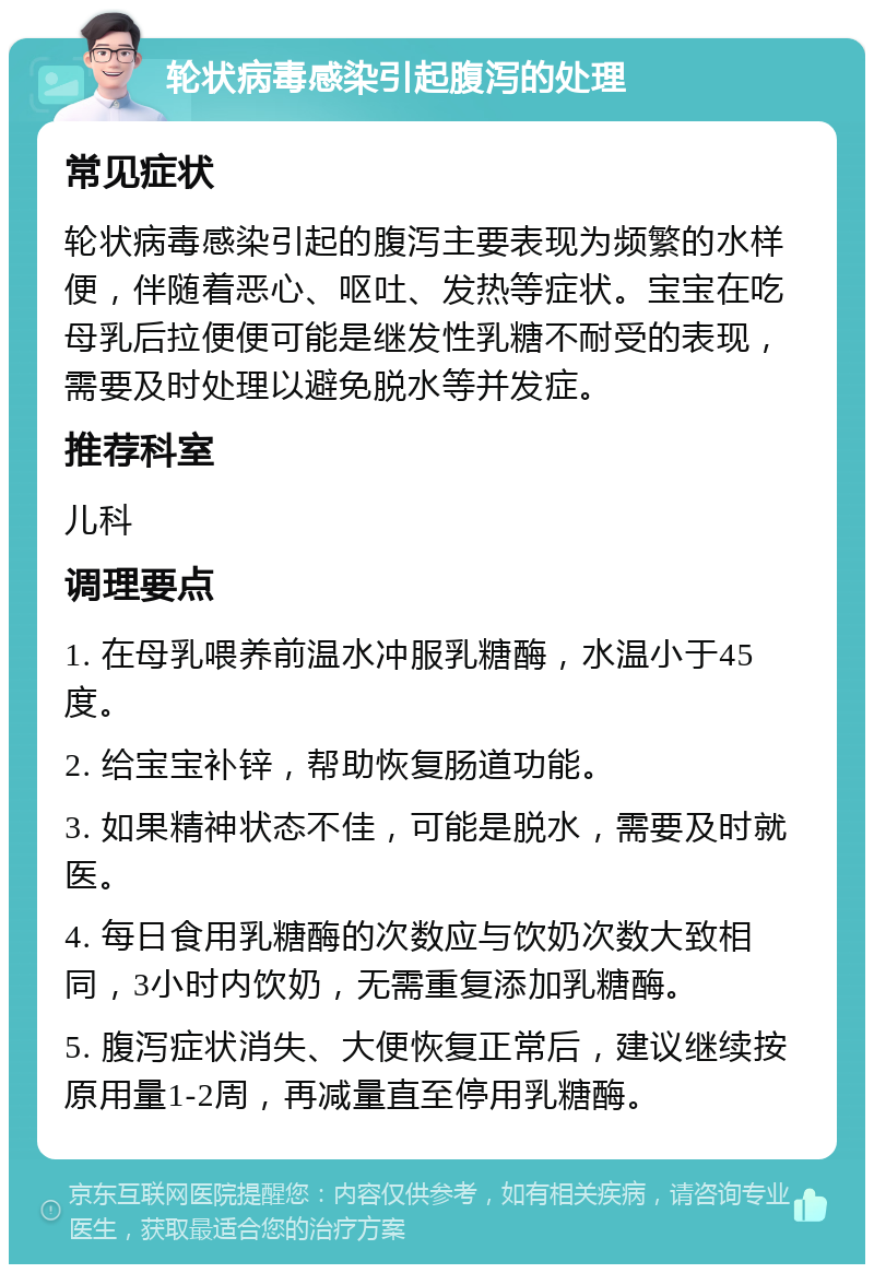 轮状病毒感染引起腹泻的处理 常见症状 轮状病毒感染引起的腹泻主要表现为频繁的水样便，伴随着恶心、呕吐、发热等症状。宝宝在吃母乳后拉便便可能是继发性乳糖不耐受的表现，需要及时处理以避免脱水等并发症。 推荐科室 儿科 调理要点 1. 在母乳喂养前温水冲服乳糖酶，水温小于45度。 2. 给宝宝补锌，帮助恢复肠道功能。 3. 如果精神状态不佳，可能是脱水，需要及时就医。 4. 每日食用乳糖酶的次数应与饮奶次数大致相同，3小时内饮奶，无需重复添加乳糖酶。 5. 腹泻症状消失、大便恢复正常后，建议继续按原用量1-2周，再减量直至停用乳糖酶。