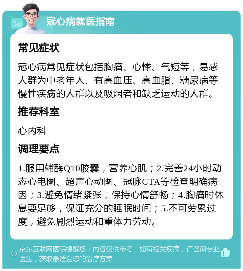 冠心病就医指南 常见症状 冠心病常见症状包括胸痛、心悸、气短等，易感人群为中老年人、有高血压、高血脂、糖尿病等慢性疾病的人群以及吸烟者和缺乏运动的人群。 推荐科室 心内科 调理要点 1.服用辅酶Q10胶囊，营养心肌；2.完善24小时动态心电图、超声心动图、冠脉CTA等检查明确病因；3.避免情绪紧张，保持心情舒畅；4.胸痛时休息要足够，保证充分的睡眠时间；5.不可劳累过度，避免剧烈运动和重体力劳动。