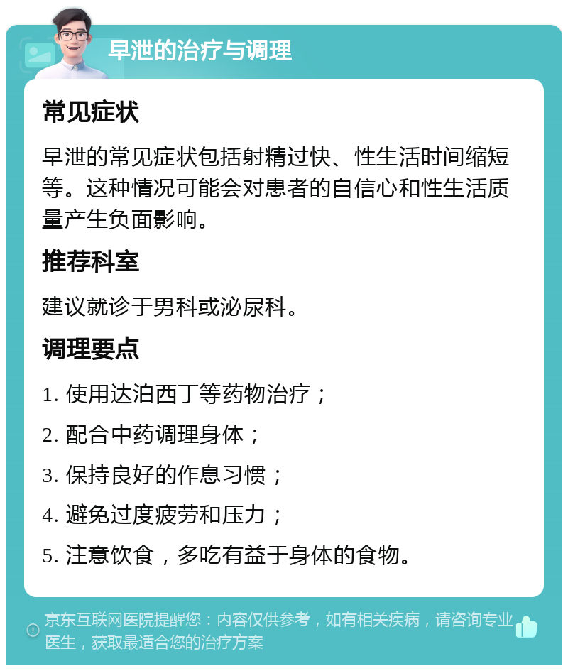 早泄的治疗与调理 常见症状 早泄的常见症状包括射精过快、性生活时间缩短等。这种情况可能会对患者的自信心和性生活质量产生负面影响。 推荐科室 建议就诊于男科或泌尿科。 调理要点 1. 使用达泊西丁等药物治疗； 2. 配合中药调理身体； 3. 保持良好的作息习惯； 4. 避免过度疲劳和压力； 5. 注意饮食，多吃有益于身体的食物。