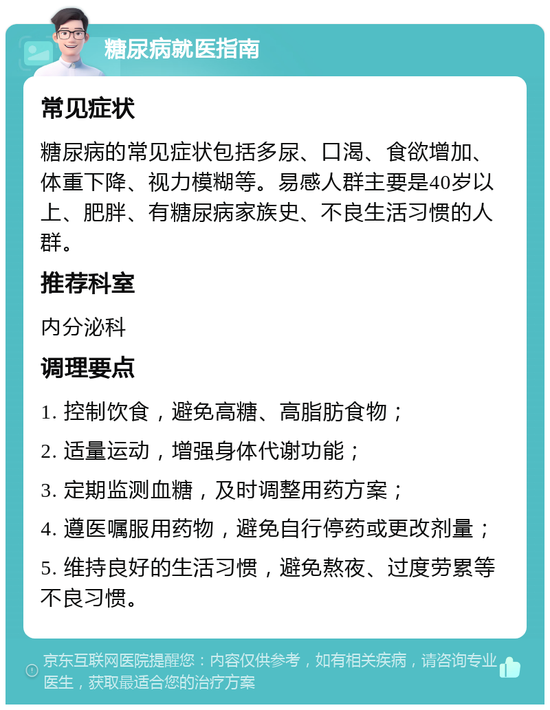 糖尿病就医指南 常见症状 糖尿病的常见症状包括多尿、口渴、食欲增加、体重下降、视力模糊等。易感人群主要是40岁以上、肥胖、有糖尿病家族史、不良生活习惯的人群。 推荐科室 内分泌科 调理要点 1. 控制饮食，避免高糖、高脂肪食物； 2. 适量运动，增强身体代谢功能； 3. 定期监测血糖，及时调整用药方案； 4. 遵医嘱服用药物，避免自行停药或更改剂量； 5. 维持良好的生活习惯，避免熬夜、过度劳累等不良习惯。