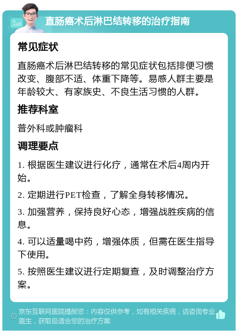 直肠癌术后淋巴结转移的治疗指南 常见症状 直肠癌术后淋巴结转移的常见症状包括排便习惯改变、腹部不适、体重下降等。易感人群主要是年龄较大、有家族史、不良生活习惯的人群。 推荐科室 普外科或肿瘤科 调理要点 1. 根据医生建议进行化疗，通常在术后4周内开始。 2. 定期进行PET检查，了解全身转移情况。 3. 加强营养，保持良好心态，增强战胜疾病的信息。 4. 可以适量喝中药，增强体质，但需在医生指导下使用。 5. 按照医生建议进行定期复查，及时调整治疗方案。