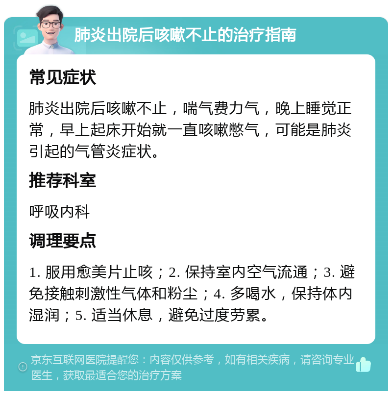 肺炎出院后咳嗽不止的治疗指南 常见症状 肺炎出院后咳嗽不止，喘气费力气，晚上睡觉正常，早上起床开始就一直咳嗽憋气，可能是肺炎引起的气管炎症状。 推荐科室 呼吸内科 调理要点 1. 服用愈美片止咳；2. 保持室内空气流通；3. 避免接触刺激性气体和粉尘；4. 多喝水，保持体内湿润；5. 适当休息，避免过度劳累。