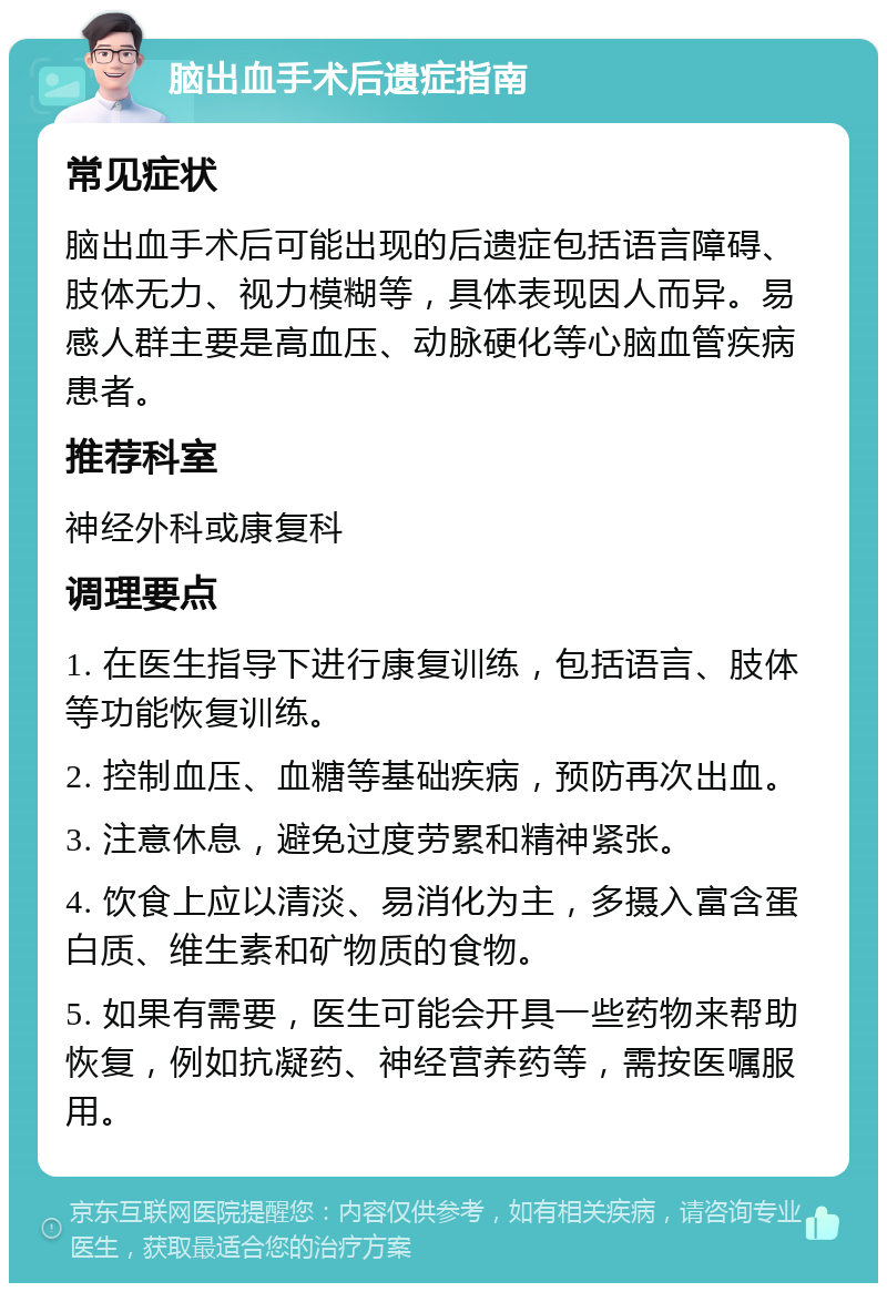 脑出血手术后遗症指南 常见症状 脑出血手术后可能出现的后遗症包括语言障碍、肢体无力、视力模糊等，具体表现因人而异。易感人群主要是高血压、动脉硬化等心脑血管疾病患者。 推荐科室 神经外科或康复科 调理要点 1. 在医生指导下进行康复训练，包括语言、肢体等功能恢复训练。 2. 控制血压、血糖等基础疾病，预防再次出血。 3. 注意休息，避免过度劳累和精神紧张。 4. 饮食上应以清淡、易消化为主，多摄入富含蛋白质、维生素和矿物质的食物。 5. 如果有需要，医生可能会开具一些药物来帮助恢复，例如抗凝药、神经营养药等，需按医嘱服用。