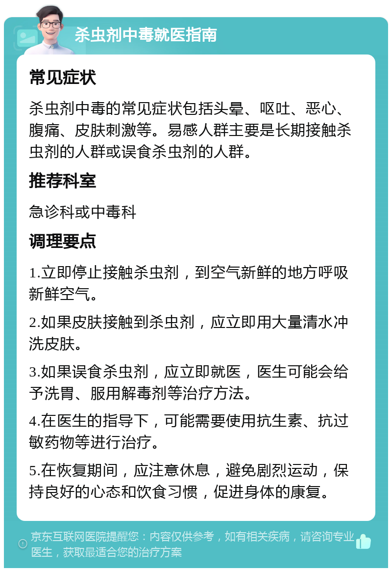 杀虫剂中毒就医指南 常见症状 杀虫剂中毒的常见症状包括头晕、呕吐、恶心、腹痛、皮肤刺激等。易感人群主要是长期接触杀虫剂的人群或误食杀虫剂的人群。 推荐科室 急诊科或中毒科 调理要点 1.立即停止接触杀虫剂，到空气新鲜的地方呼吸新鲜空气。 2.如果皮肤接触到杀虫剂，应立即用大量清水冲洗皮肤。 3.如果误食杀虫剂，应立即就医，医生可能会给予洗胃、服用解毒剂等治疗方法。 4.在医生的指导下，可能需要使用抗生素、抗过敏药物等进行治疗。 5.在恢复期间，应注意休息，避免剧烈运动，保持良好的心态和饮食习惯，促进身体的康复。