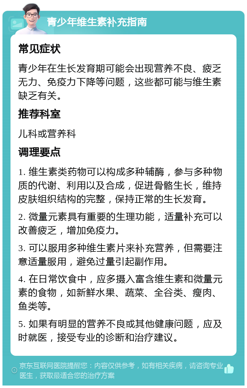 青少年维生素补充指南 常见症状 青少年在生长发育期可能会出现营养不良、疲乏无力、免疫力下降等问题，这些都可能与维生素缺乏有关。 推荐科室 儿科或营养科 调理要点 1. 维生素类药物可以构成多种辅酶，参与多种物质的代谢、利用以及合成，促进骨骼生长，维持皮肤组织结构的完整，保持正常的生长发育。 2. 微量元素具有重要的生理功能，适量补充可以改善疲乏，增加免疫力。 3. 可以服用多种维生素片来补充营养，但需要注意适量服用，避免过量引起副作用。 4. 在日常饮食中，应多摄入富含维生素和微量元素的食物，如新鲜水果、蔬菜、全谷类、瘦肉、鱼类等。 5. 如果有明显的营养不良或其他健康问题，应及时就医，接受专业的诊断和治疗建议。