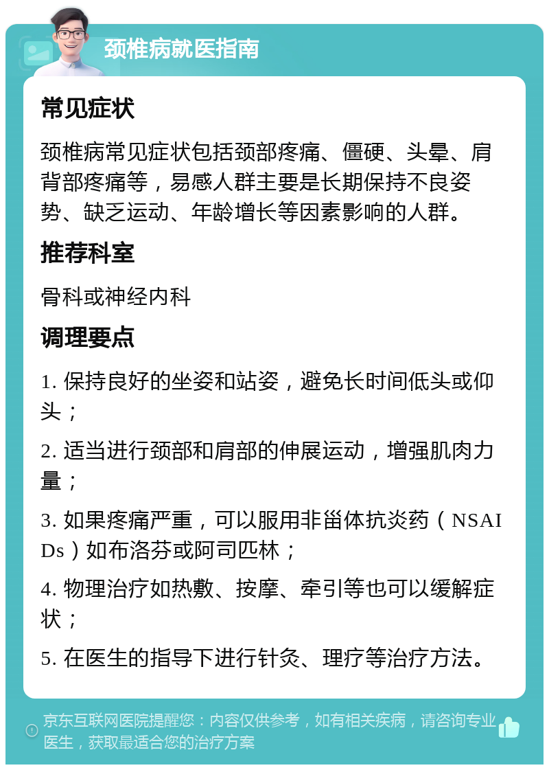 颈椎病就医指南 常见症状 颈椎病常见症状包括颈部疼痛、僵硬、头晕、肩背部疼痛等，易感人群主要是长期保持不良姿势、缺乏运动、年龄增长等因素影响的人群。 推荐科室 骨科或神经内科 调理要点 1. 保持良好的坐姿和站姿，避免长时间低头或仰头； 2. 适当进行颈部和肩部的伸展运动，增强肌肉力量； 3. 如果疼痛严重，可以服用非甾体抗炎药（NSAIDs）如布洛芬或阿司匹林； 4. 物理治疗如热敷、按摩、牵引等也可以缓解症状； 5. 在医生的指导下进行针灸、理疗等治疗方法。