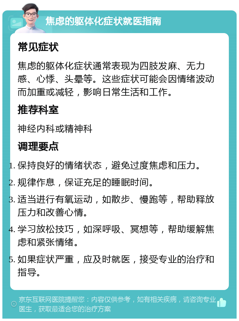 焦虑的躯体化症状就医指南 常见症状 焦虑的躯体化症状通常表现为四肢发麻、无力感、心悸、头晕等。这些症状可能会因情绪波动而加重或减轻，影响日常生活和工作。 推荐科室 神经内科或精神科 调理要点 保持良好的情绪状态，避免过度焦虑和压力。 规律作息，保证充足的睡眠时间。 适当进行有氧运动，如散步、慢跑等，帮助释放压力和改善心情。 学习放松技巧，如深呼吸、冥想等，帮助缓解焦虑和紧张情绪。 如果症状严重，应及时就医，接受专业的治疗和指导。