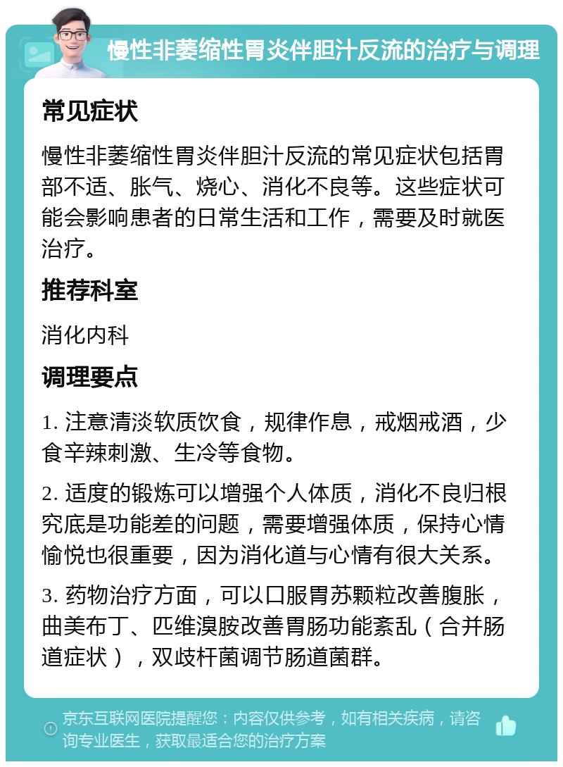 慢性非萎缩性胃炎伴胆汁反流的治疗与调理 常见症状 慢性非萎缩性胃炎伴胆汁反流的常见症状包括胃部不适、胀气、烧心、消化不良等。这些症状可能会影响患者的日常生活和工作，需要及时就医治疗。 推荐科室 消化内科 调理要点 1. 注意清淡软质饮食，规律作息，戒烟戒酒，少食辛辣刺激、生冷等食物。 2. 适度的锻炼可以增强个人体质，消化不良归根究底是功能差的问题，需要增强体质，保持心情愉悦也很重要，因为消化道与心情有很大关系。 3. 药物治疗方面，可以口服胃苏颗粒改善腹胀，曲美布丁、匹维溴胺改善胃肠功能紊乱（合并肠道症状），双歧杆菌调节肠道菌群。