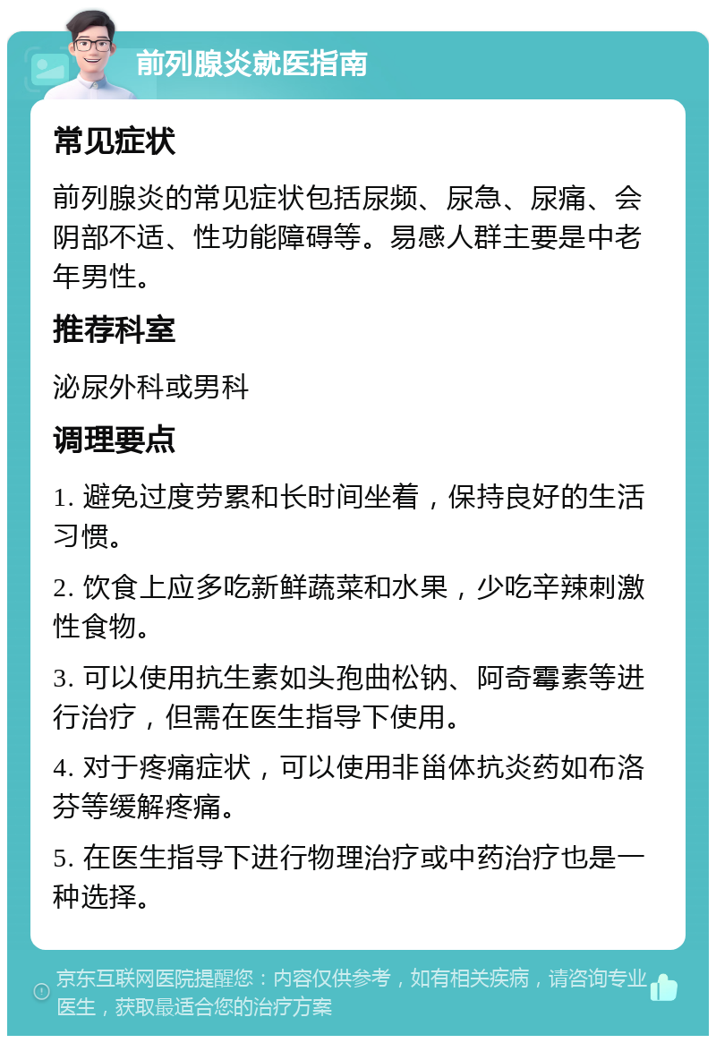 前列腺炎就医指南 常见症状 前列腺炎的常见症状包括尿频、尿急、尿痛、会阴部不适、性功能障碍等。易感人群主要是中老年男性。 推荐科室 泌尿外科或男科 调理要点 1. 避免过度劳累和长时间坐着，保持良好的生活习惯。 2. 饮食上应多吃新鲜蔬菜和水果，少吃辛辣刺激性食物。 3. 可以使用抗生素如头孢曲松钠、阿奇霉素等进行治疗，但需在医生指导下使用。 4. 对于疼痛症状，可以使用非甾体抗炎药如布洛芬等缓解疼痛。 5. 在医生指导下进行物理治疗或中药治疗也是一种选择。