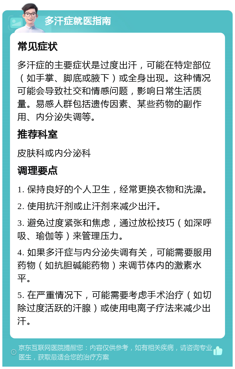 多汗症就医指南 常见症状 多汗症的主要症状是过度出汗，可能在特定部位（如手掌、脚底或腋下）或全身出现。这种情况可能会导致社交和情感问题，影响日常生活质量。易感人群包括遗传因素、某些药物的副作用、内分泌失调等。 推荐科室 皮肤科或内分泌科 调理要点 1. 保持良好的个人卫生，经常更换衣物和洗澡。 2. 使用抗汗剂或止汗剂来减少出汗。 3. 避免过度紧张和焦虑，通过放松技巧（如深呼吸、瑜伽等）来管理压力。 4. 如果多汗症与内分泌失调有关，可能需要服用药物（如抗胆碱能药物）来调节体内的激素水平。 5. 在严重情况下，可能需要考虑手术治疗（如切除过度活跃的汗腺）或使用电离子疗法来减少出汗。